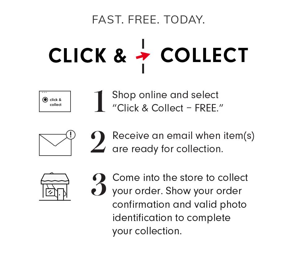 Fast. Free. Today — Click & Collect | Shop online and select 'Click & Collect - FREE.' Receive an email when item(s) are ready for collection. Come into the store to collect your order. Show your order confirmation and valid photo identification to complete your collection. | Learn More.